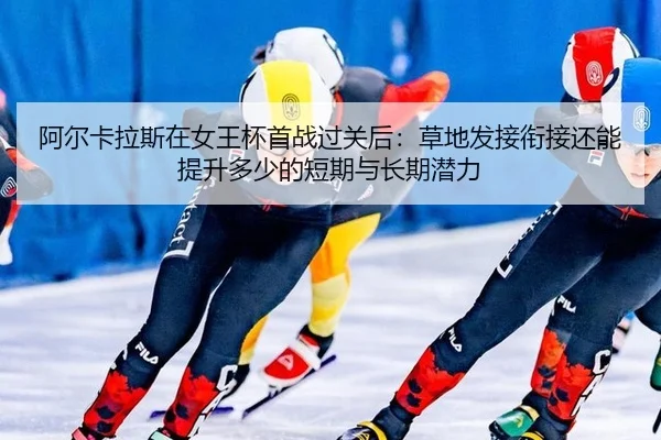 阿尔卡拉斯在女王杯首战过关后：草地发接衔接还能提升多少的短期与长期潜力