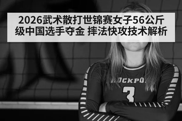 2026武术散打世锦赛女子56公斤级中国选手夺金 摔法快攻技术解析
